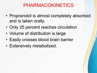 PHARMACOKINETICS
• Propranolol is almost completely absorbed
and is taken orally.
• Only 25 percent reaches circulation
• Volume of distribution is large
• Easily crosses blood brain barrier
• Extensively metabolized.
 