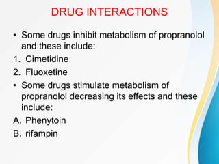 DRUG INTERACTIONS
• Some drugs inhibit metabolism of propranolol
and these include:
1. Cimetidine
2. Fluoxetine
• Some drugs stimulate metabolism of
propranolol decreasing its effects and these
include:
A. Phenytoin
B. rifampin
 