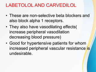 LABETOLOL AND CARVEDILOL
• These are non-selective beta blockers and
also block alpha 1 receptors.
• They also have vasodilating effects(
increase peripheral vasodilation
decreasing blood pressure)
• Good for hypertensive patients for whom
increased peripheral vascular resistance is
undesirable.
 