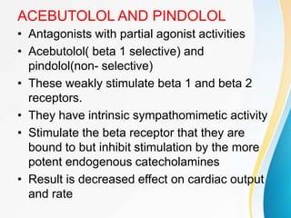 ACEBUTOLOL AND PINDOLOL
• Antagonists with partial agonist activities
• Acebutolol( beta 1 selective) and
pindolol(non- selective)
• These weakly stimulate beta 1 and beta 2
receptors.
• They have intrinsic sympathomimetic activity
• Stimulate the beta receptor that they are
bound to but inhibit stimulation by the more
potent endogenous catecholamines
• Result is decreased effect on cardiac output
and rate
 