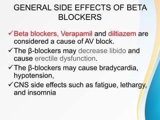 GENERAL SIDE EFFECTS OF BETA
BLOCKERS
Beta blockers, Verapamil and diltiazem are
considered a cause of AV block.
The β-blockers may decrease libido and
cause erectile dysfunction.
The β-blockers may cause bradycardia,
hypotension,
CNS side effects such as fatigue, lethargy,
and insomnia
 