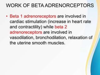 WORK OF BETA ADRENORCEPTORS
• Beta 1 adrenoreceptors are involved in
cardiac stimulation (increase in heart rate
and contractility) while beta 2
adrenoreceptors are involved in
vasodilation, bronchodilation, relaxation of
the uterine smooth muscles.
 