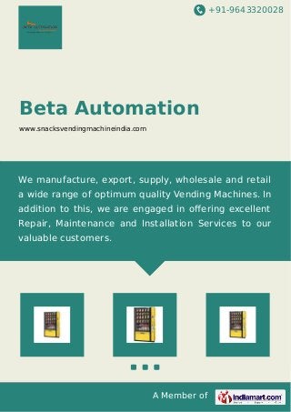 +91-9643320028 
Beta Automation 
www.snacksvendingmachineindia.com 
We manufacture, export, supply, wholesale and retail 
a wide range of optimum quality Vending Machines. In 
addition to this, we are engaged in offering excellent 
Repair, Maintenance and Installation Services to our 
valuable customers. 
A Member of 
 
