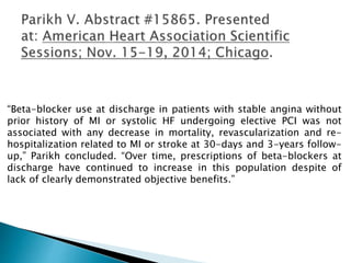 “Beta-blocker use at discharge in patients with stable angina without
prior history of MI or systolic HF undergoing elective PCI was not
associated with any decrease in mortality, revascularization and re-
hospitalization related to MI or stroke at 30-days and 3-years follow-
up,” Parikh concluded. “Over time, prescriptions of beta-blockers at
discharge have continued to increase in this population despite of
lack of clearly demonstrated objective benefits.”
 