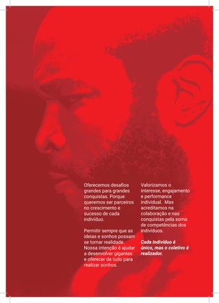XIX
Oferecemos desafios
grandes para grandes
conquistas. Porque
queremos ser parceiros
no crescimento e
sucesso de cada
indivíduo.
Permitir sempre que as
ideias e sonhos possam
se tornar realidade.
Nossa intenção é ajudar
a desenvolver gigantes
e oferecer de tudo para
realizar sonhos.
Valorizamos o
interesse, engajamento
e performance
individual. Mas
acreditamos na
colaboração e nas
conquistas pela soma
de competências dos
indivíduos.
Cada indivíduo é
único, mas o coletivo é
realizador.
 