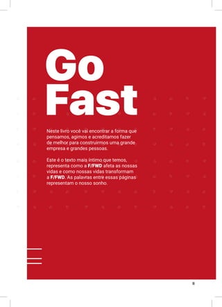II
Neste livro você vai encontrar a forma que
pensamos, agimos e acreditamos fazer
de melhor para construirmos uma grande
empresa e grandes pessoas.
Este é o texto mais íntimo que temos,
representa como a F/FWD afeta as nossas
vidas e como nossas vidas transformam
a F/FWD. As palavras entre essas páginas
representam o nosso sonho.
Go
Fast
 