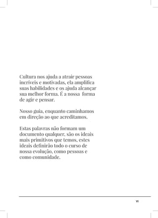 VI
Cultura nos ajuda a atrair pessoas
incríveis e motivadas, ela amplifica
suas habilidades e os ajuda alcançar
sua melhor forma. É a nossa forma
de agir e pensar.
Nosso guia, enquanto caminhamos
em direção ao que acreditamos.
Estas palavras não formam um
documento qualquer, são os ideais
mais primitivos que temos, estes
ideais definirão todo o curso de
nossa evolução, como pessoas e
como comunidade.
 