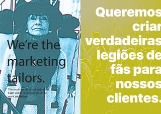 LXIII
We’re the
marketing
tailors.
The work we do is not industrial.
Each client is unique, so is the
work we deliver.
Queremos
criar
verdadeiras
legiões de
fãs para
nossos
clientes.
 