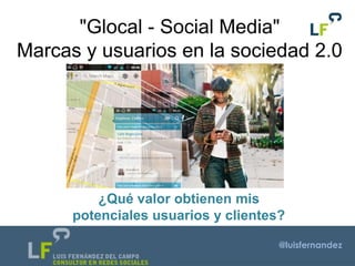 @luisfernandez
"Glocal - Social Media"
Marcas y usuarios en la sociedad 2.0
¿Qué valor obtienen mis
potenciales usuarios y clientes?
 