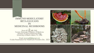 IMMUNO-MODULATORY
BETA-GLUCANS
IN
MEDICINAL MUSHROOMS
By
Kevin KF Ng, MD, PhD.
Former Associate Professor of Medicine
Division of Clinical Pharmacology
University of Miami, Miami, FL., USA
Email; kevinng68@gmail.com
A slide Presentation for Healthcare Providers Dec. 2023
 
