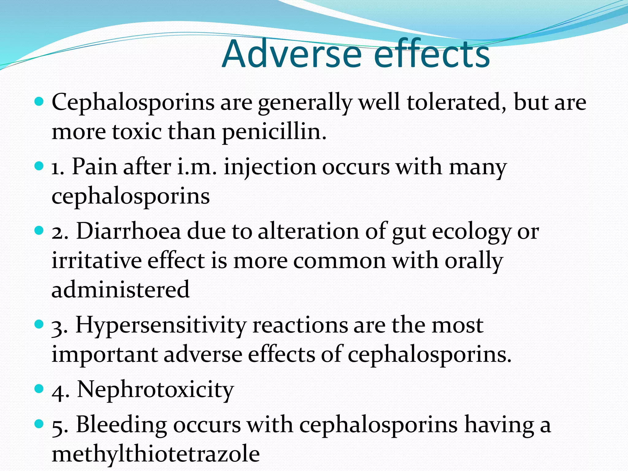 Adverse effects
 Cephalosporins are generally well tolerated, but are
more toxic than penicillin.
 1. Pain after i.m. injection occurs with many
cephalosporins
 2. Diarrhoea due to alteration of gut ecology or
irritative effect is more common with orally
administered
 3. Hypersensitivity reactions are the most
important adverse effects of cephalosporins.
 4. Nephrotoxicity
 5. Bleeding occurs with cephalosporins having a
methylthiotetrazole
 