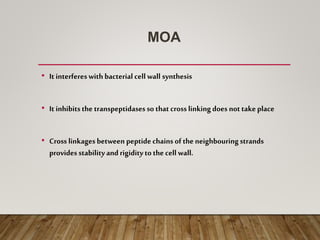 MOA
• It interfereswith bacterial cell wall synthesis
• It inhibitsthe transpeptidases so that cross linkingdoes not take place
• Cross linkages between peptide chains of the neighbouringstrands
provides stabilityand rigiditytothe cell wall.
 