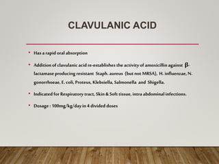 CLAVULANIC ACID
• Hasarapid oral absorption
• Additionof clavulanicacidre-establishes theactivityof amoxicillinagainst β-
lactamaseproducing resistant Staph.aureus (butnot MRSA), H. influenzae, N.
gonorrhoeae, E.coli,Proteus, Klebsiella, Salmonella and Shigella.
• Indicatedfor Respiratory tract,Skin& Softtissue, intra abdominalinfections.
• Dosage: 100mg/kg/dayin4 divided doses
 