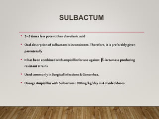 SULBACTUM
• 2–3timesless potent thanclavulanicacid
• Oral absorptionofsulbactamis inconsistent.Therefore, it is preferably given
parenterally
• Ithasbeencombinedwith ampicillinfor useagainst β-lactamaseproducing
resistant strains
• UsedcommonlyinSurgicalInfections& Gonorrhea.
• DosageAmpicillinwithSulbactum: 200mg/kg/dayin4 divided doses
 