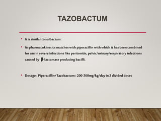 TAZOBACTUM
• Itis similar to sulbactam.
• Itspharmacokineticsmatcheswith piperacillin with whichit hasbeen combined
for use insevere infectionslike peritonitis, pelvic/urinary/respiratory infections
causedby β-lactamaseproducing bacilli.
• Dosage: Piperacillin+Tazobactum: 200-300mg/kg/dayin3 divided doses
 