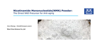 Nicotinamide Mononucleotide(NMN) Powder:
The Direct NAD Precursor for Anti-aging
Jim Zheng（Jim@Cimasci.com)
Wuxi Cima Science Co.,Ltd
 