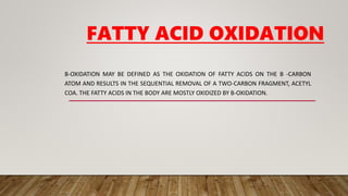 FATTY ACID OXIDATION
Β-OXIDATION MAY BE DEFINED AS THE OXIDATION OF FATTY ACIDS ON THE Β -CARBON
ATOM AND RESULTS IN THE SEQUENTIAL REMOVAL OF A TWO-CARBON FRAGMENT, ACETYL
COA. THE FATTY ACIDS IN THE BODY ARE MOSTLY OXIDIZED BY Β-OXIDATION.
 