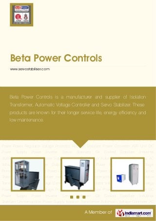 A Member of
Beta Power Controls
www.servostabiliser.com
Servo Stabilizer Oil Cooled Stabilizer Industrial Stabilizer Uninterruptible Power Supply Isolation
Transformer Automatic Voltage Controller AC Voltage Regulator Voltage Stabilizer Solar Energy
Power Power Regulator Voltage Protector Rectifier Stabilizer Power Converter AVR Unit DC
Power Supply Power Inverter Servo Stabilizer Oil Cooled Stabilizer Industrial
Stabilizer Uninterruptible Power Supply Isolation Transformer Automatic Voltage Controller AC
Voltage Regulator Voltage Stabilizer Solar Energy Power Power Regulator Voltage
Protector Rectifier Stabilizer Power Converter AVR Unit DC Power Supply Power Inverter Servo
Stabilizer Oil Cooled Stabilizer Industrial Stabilizer Uninterruptible Power Supply Isolation
Transformer Automatic Voltage Controller AC Voltage Regulator Voltage Stabilizer Solar Energy
Power Power Regulator Voltage Protector Rectifier Stabilizer Power Converter AVR Unit DC
Power Supply Power Inverter Servo Stabilizer Oil Cooled Stabilizer Industrial
Stabilizer Uninterruptible Power Supply Isolation Transformer Automatic Voltage Controller AC
Voltage Regulator Voltage Stabilizer Solar Energy Power Power Regulator Voltage
Protector Rectifier Stabilizer Power Converter AVR Unit DC Power Supply Power Inverter Servo
Stabilizer Oil Cooled Stabilizer Industrial Stabilizer Uninterruptible Power Supply Isolation
Transformer Automatic Voltage Controller AC Voltage Regulator Voltage Stabilizer Solar Energy
Power Power Regulator Voltage Protector Rectifier Stabilizer Power Converter AVR Unit DC
Power Supply Power Inverter Servo Stabilizer Oil Cooled Stabilizer Industrial
Stabilizer Uninterruptible Power Supply Isolation Transformer Automatic Voltage Controller AC
Beta Power Controls is a manufacturer and supplier of Isolation
Transformer, Automatic Voltage Controller and Servo Stabilizer. These
products are known for their longer service life, energy efficiency and
low maintenance.
 