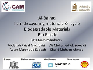 Al-Bairaq
I am discovering materials 8th cycle
Biodegradable Materials
Bio Plastic
Beta team members:-
Abdullah Faisal Al-Kubaisi Ali Mohamed AL-Suwaidi
Adam Mahmoud Sabbah Khalid Mohsen Ahmed
 