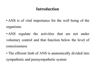 Introduction
• ANS is of vital importance for the well being of the
organisms
• ANS regulate the activities that are not under
voluntary control and that function below the level of
consciousness
• The efferent limb of ANS is anatomically divided into
sympathetic and parasympathetic system
 