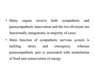 • Many organs receive both sympathetic and
parasympathetic innervation and the two divisions are
functionally antagonistic in majority of cases
• Main function of sympathetic nervous system is
tackling stress and emergency whereas
parasympathetic part is associated with assimilation
of food and conservation of energy
 
