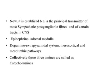 • Now, it is establishd NE is the principal transmitter of
most Sympathetic postganglionic fibres and of certain
tracts in CNS
• Epinephrine- adrenal medulla
• Dopamine-extrapyramidal system, mesocortical and
mesolimbic pathways
• Collectively these three amines are called as
Catecholamines
 