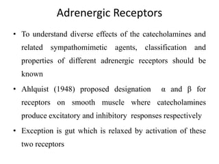Adrenergic Receptors
• To understand diverse effects of the catecholamines and
related sympathomimetic agents, classification and
properties of different adrenergic receptors should be
known
• Ahlquist (1948) proposed designation α and β for
receptors on smooth muscle where catecholamines
produce excitatory and inhibitory responses respectively
• Exception is gut which is relaxed by activation of these
two receptors
 
