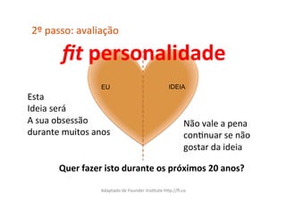 2º	
  passo:	
  avaliação	
  

           ﬁt	
  personalidade	
  
                         EU                                         IDEIA
Esta	
  	
  
Ideia	
  será	
  	
  
A	
  sua	
  obsessão	
                                                       Não	
  vale	
  a	
  pena	
  
durante	
  muitos	
  anos	
                                                  conCnuar	
  se	
  não	
  
                                                                             gostar	
  da	
  ideia	
  

          Quer	
  fazer	
  isto	
  durante	
  os	
  próximos	
  20	
  anos?	
  

                         Adaptado	
  de	
  Founder	
  InsCtute	
  hXp://ﬁ.co	
  
 