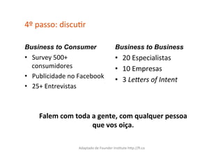 4º	
  passo:	
  discuCr	
  

Business to Consumer                                 Business to Business
•  Survey	
  500+	
                                  •  20	
  Especialistas	
  
   consumidores	
                                    •  10	
  Empresas	
  
•  Publicidade	
  no	
  Facebook	
  
                                                     •  3	
  Le.ers	
  of	
  Intent	
  
•  25+	
  Entrevistas	
  



      Falem	
  com	
  toda	
  a	
  gente,	
  com	
  qualquer	
  pessoa	
  
                              que	
  vos	
  oiça.	
  

                        Adaptado	
  de	
  Founder	
  InsCtute	
  hXp://ﬁ.co	
  
 