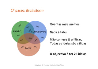 1º	
  passo:	
  Brainstorm	
  


                              ideia
                                                        Quantas	
  mais	
  melhor	
  

  PAIXÃO                 CURIOSIDADE                    Nada	
  é	
  tabu	
  
     ideia
                                        ideia

                                                         Não	
  comece	
  já	
  a	
  ﬁltrar,	
  
                    ideia
         ideia

                                                         Todas	
  as	
  ideias	
  são	
  válidas	
  
                 RAIVA

                                                        O	
  objec(vo	
  é	
  ter	
  25	
  ideias	
  


                            Adaptado	
  de	
  Founder	
  InsCtute	
  hXp://ﬁ.co	
  
 