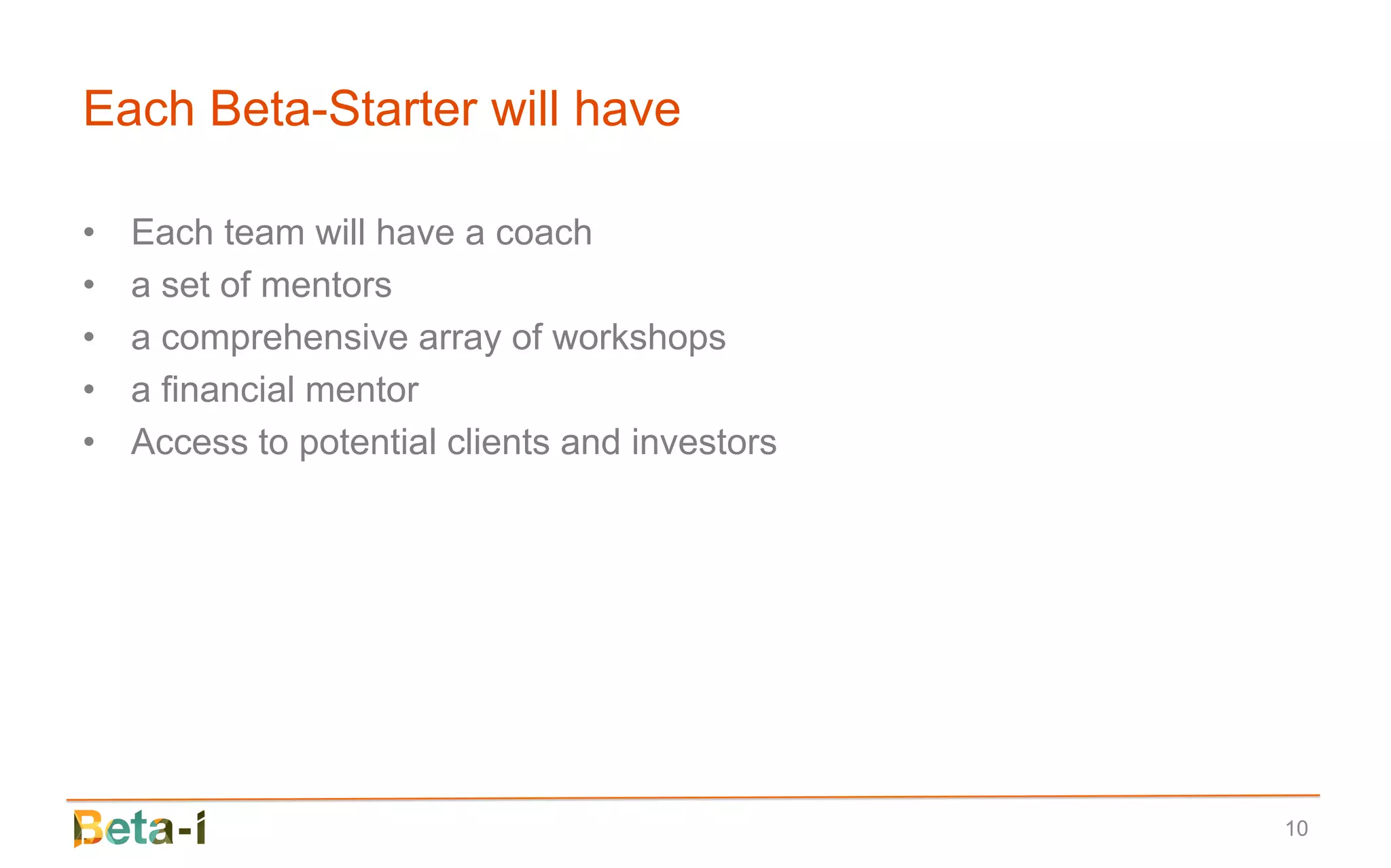 Each Beta-Starter will have

•   Each team will have a coach
•   a set of mentors
•   a comprehensive array of workshops
•   a financial mentor
•   Access to potential clients and investors




                                                10
 