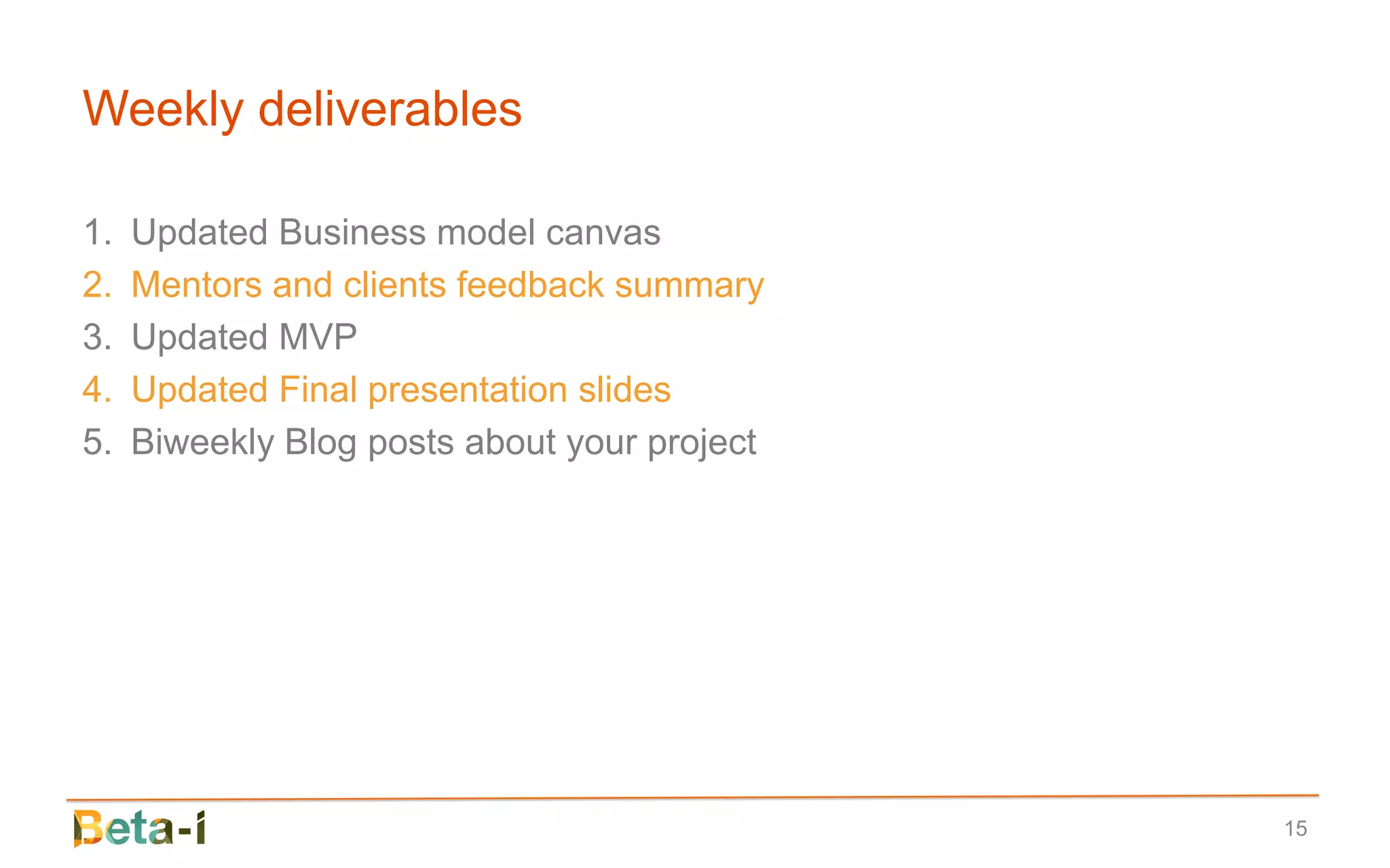 Weekly deliverables

1.   Updated Business model canvas
2.   Mentors and clients feedback summary
3.   Updated MVP
4.   Updated Final presentation slides
5.   Biweekly Blog posts about your project




                                              15
 