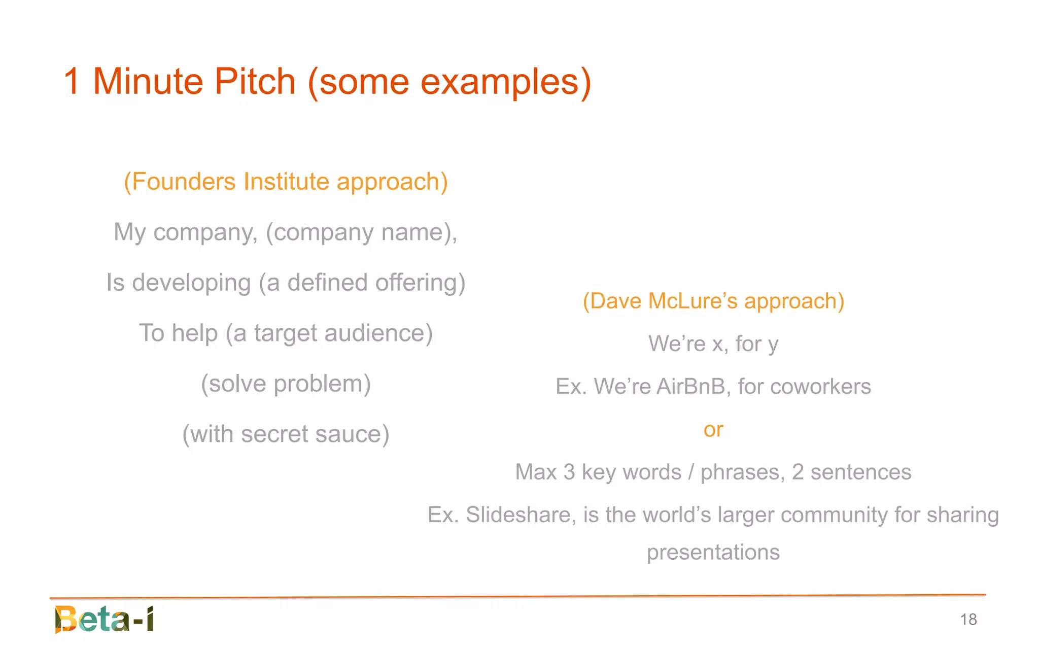 1 Minute Pitch (some examples)

   (Founders Institute approach)

  My company, (company name),

  Is developing (a defined offering)
                                                (Dave McLure’s approach)
     To help (a target audience)                      We’re x, for y
          (solve problem)                    Ex. We’re AirBnB, for coworkers

         (with secret sauce)                                or
                                         Max 3 key words / phrases, 2 sentences
                                Ex. Slideshare, is the world’s larger community for sharing
                                                      presentations

                                                                                      18
 