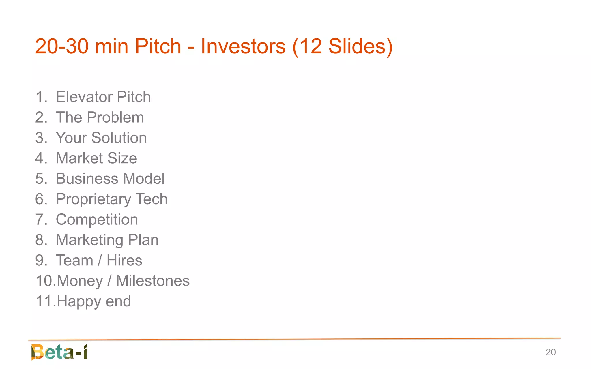 20-30 min Pitch - Investors (12 Slides)

1. Elevator Pitch
2. The Problem
3. Your Solution
4. Market Size
5. Business Model
6. Proprietary Tech
7. Competition
8. Marketing Plan
9. Team / Hires
10.Money / Milestones
11.Happy end


                                          20
 