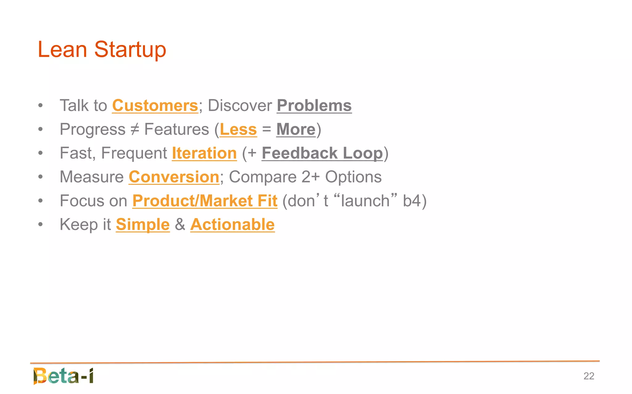 Lean Startup

•   Talk to Customers; Discover Problems
•   Progress ≠ Features (Less = More)
•   Fast, Frequent Iteration (+ Feedback Loop)
•   Measure Conversion; Compare 2+ Options
•   Focus on Product/Market Fit (don’t “launch” b4)
•   Keep it Simple & Actionable




                                                      22
 