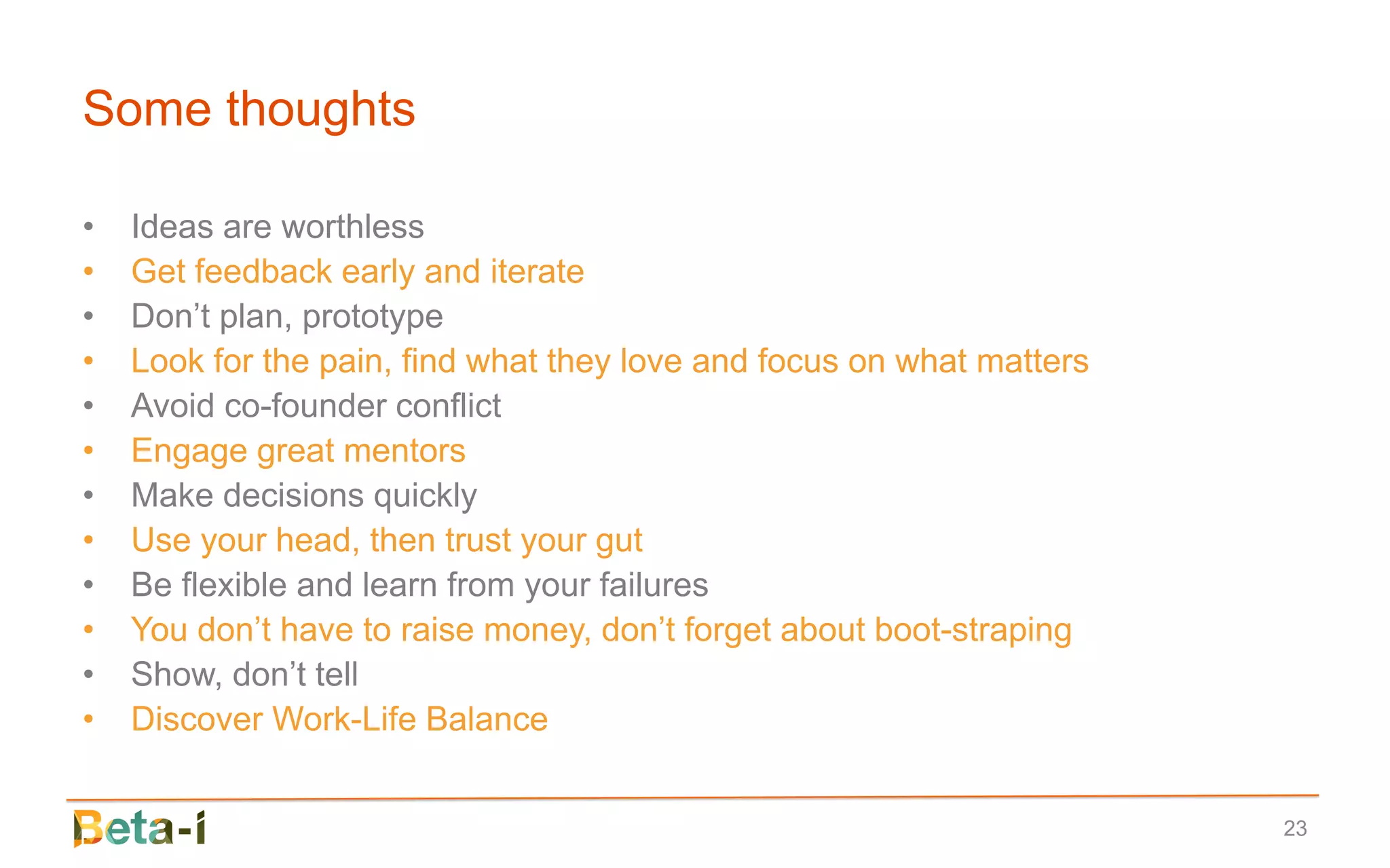 Some thoughts

•   Ideas are worthless
•   Get feedback early and iterate
•   Don’t plan, prototype
•   Look for the pain, find what they love and focus on what matters
•   Avoid co-founder conflict
•   Engage great mentors
•   Make decisions quickly
•   Use your head, then trust your gut
•   Be flexible and learn from your failures
•   You don’t have to raise money, don’t forget about boot-straping
•   Show, don’t tell
•   Discover Work-Life Balance


                                                                       23
 