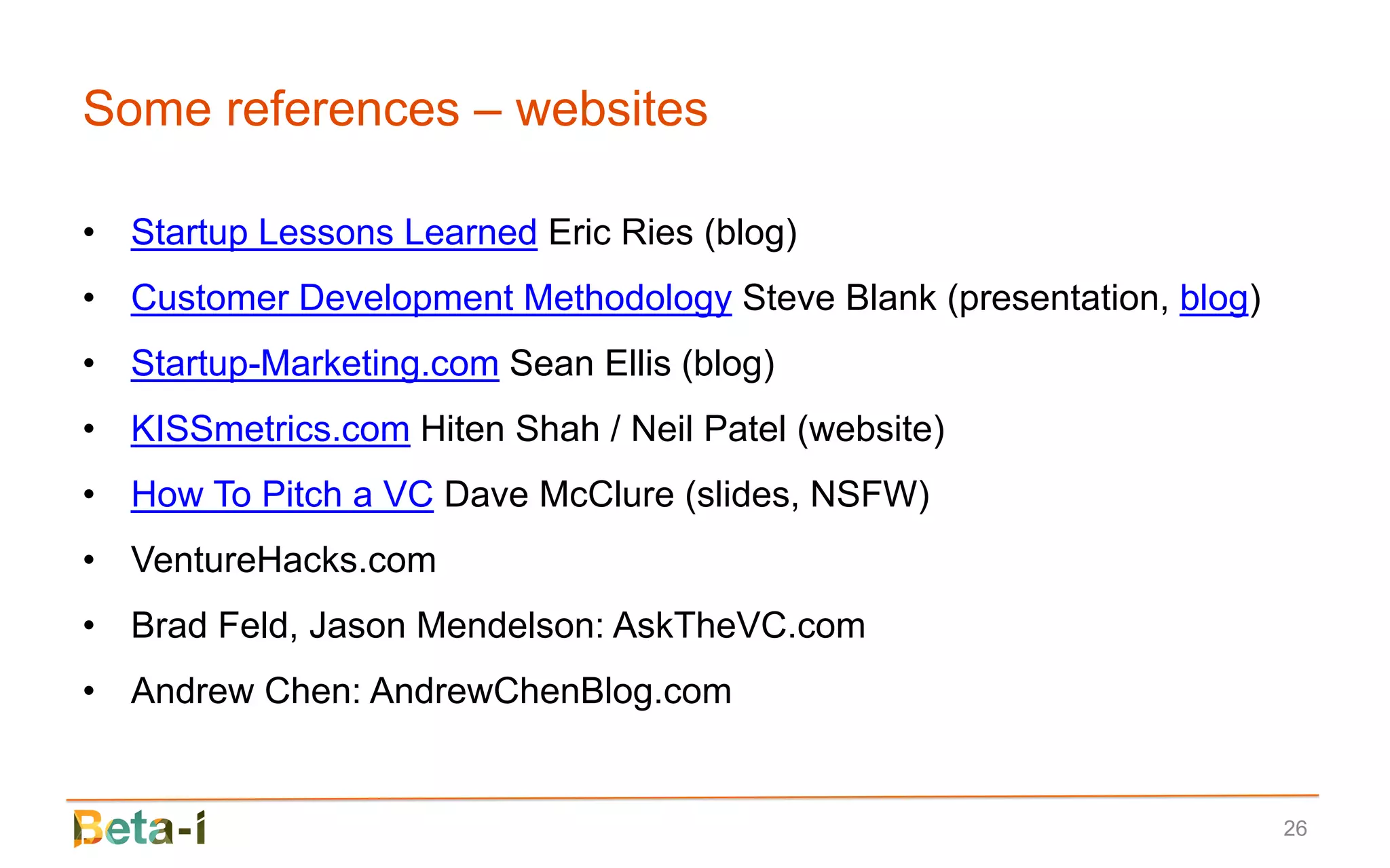 Some references – websites

• Startup Lessons Learned Eric Ries (blog)
• Customer Development Methodology Steve Blank (presentation, blog)
• Startup-Marketing.com Sean Ellis (blog)
• KISSmetrics.com Hiten Shah / Neil Patel (website)
• How To Pitch a VC Dave McClure (slides, NSFW)
• VentureHacks.com
• Brad Feld, Jason Mendelson: AskTheVC.com
• Andrew Chen: AndrewChenBlog.com


                                                                      26
 