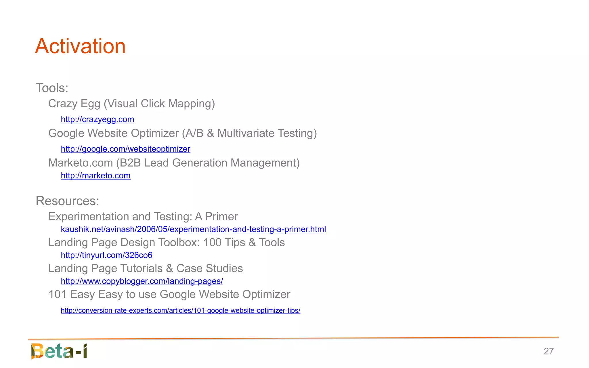 Activation
Tools:
  Crazy Egg (Visual Click Mapping)
    http://crazyegg.com
  Google Website Optimizer (A/B & Multivariate Testing)
    http://google.com/websiteoptimizer
  Marketo.com (B2B Lead Generation Management)
    http://marketo.com


Resources:
  Experimentation and Testing: A Primer
    kaushik.net/avinash/2006/05/experimentation-and-testing-a-primer.html
  Landing Page Design Toolbox: 100 Tips & Tools
    http://tinyurl.com/326co6
  Landing Page Tutorials & Case Studies
    http://www.copyblogger.com/landing-pages/
  101 Easy Easy to use Google Website Optimizer
    http://conversion-rate-experts.com/articles/101-google-website-optimizer-tips/




                                                                                     27
 