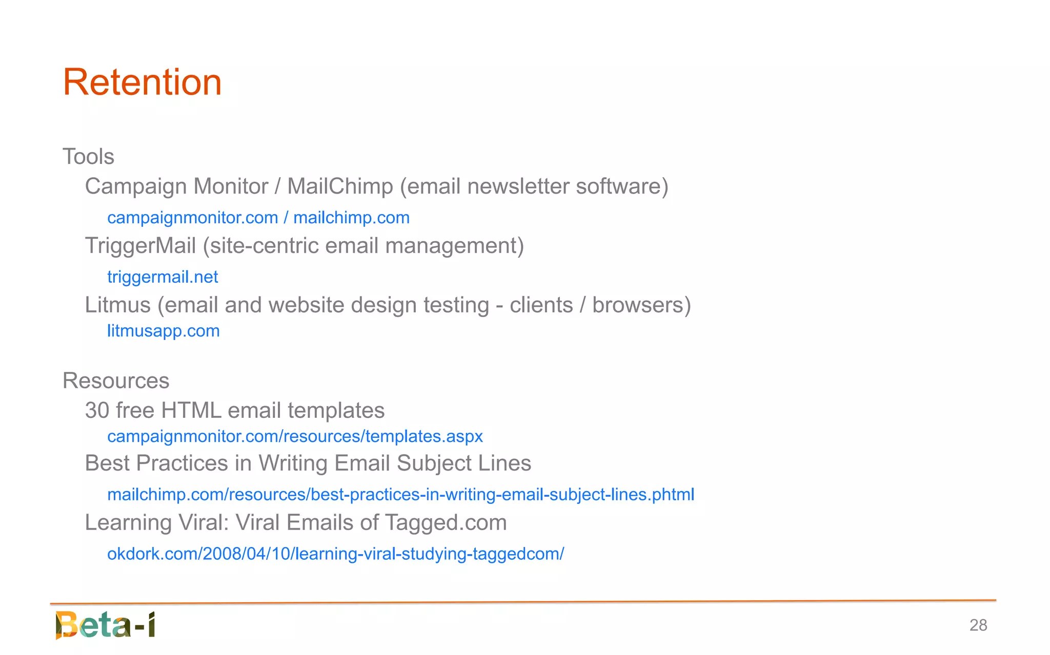 Retention
Tools
  Campaign Monitor / MailChimp (email newsletter software)
    campaignmonitor.com / mailchimp.com
  TriggerMail (site-centric email management)
    triggermail.net
  Litmus (email and website design testing - clients / browsers)
    litmusapp.com

Resources
  30 free HTML email templates
    campaignmonitor.com/resources/templates.aspx
  Best Practices in Writing Email Subject Lines
    mailchimp.com/resources/best-practices-in-writing-email-subject-lines.phtml
  Learning Viral: Viral Emails of Tagged.com
    okdork.com/2008/04/10/learning-viral-studying-taggedcom/



                                                                                  28
 
