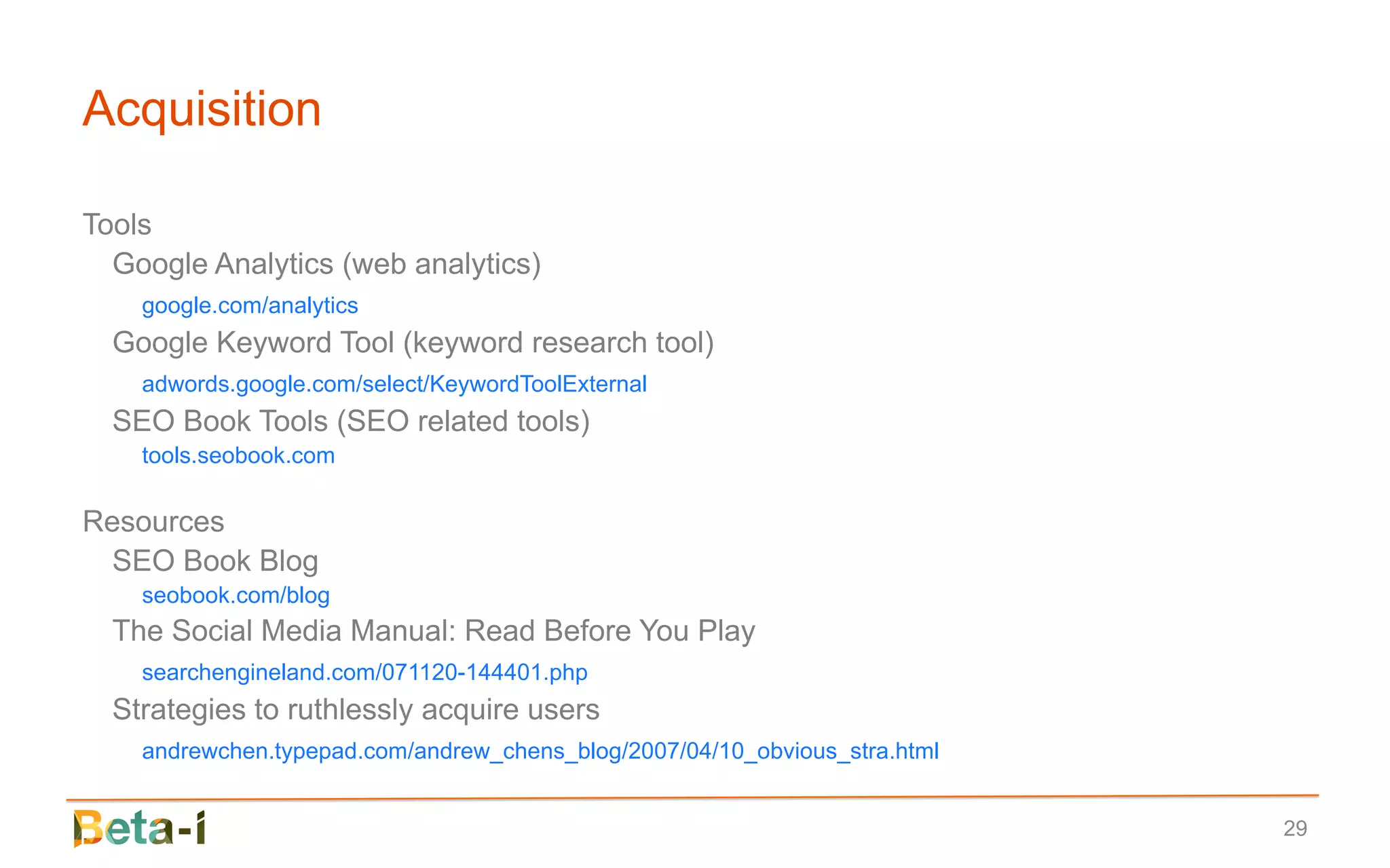 Acquisition

Tools
  Google Analytics (web analytics)
    google.com/analytics
  Google Keyword Tool (keyword research tool)
    adwords.google.com/select/KeywordToolExternal
  SEO Book Tools (SEO related tools)
    tools.seobook.com

Resources
  SEO Book Blog
    seobook.com/blog
  The Social Media Manual: Read Before You Play
    searchengineland.com/071120-144401.php
  Strategies to ruthlessly acquire users
    andrewchen.typepad.com/andrew_chens_blog/2007/04/10_obvious_stra.html


                                                                            29
 