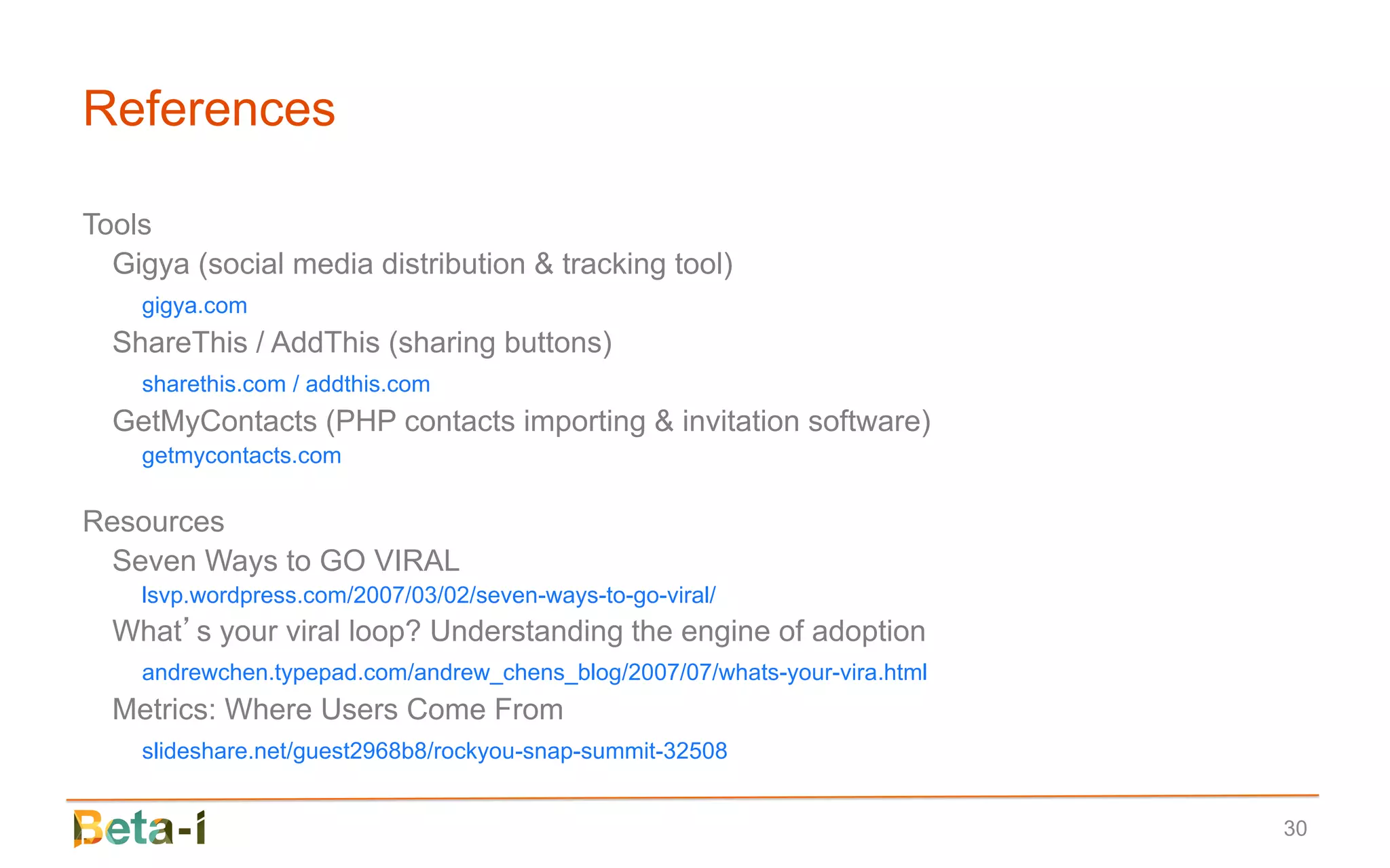 References

Tools
  Gigya (social media distribution & tracking tool)
    gigya.com
  ShareThis / AddThis (sharing buttons)
    sharethis.com / addthis.com
  GetMyContacts (PHP contacts importing & invitation software)
    getmycontacts.com

Resources
  Seven Ways to GO VIRAL
    lsvp.wordpress.com/2007/03/02/seven-ways-to-go-viral/
  What’s your viral loop? Understanding the engine of adoption
    andrewchen.typepad.com/andrew_chens_blog/2007/07/whats-your-vira.html
  Metrics: Where Users Come From
    slideshare.net/guest2968b8/rockyou-snap-summit-32508


                                                                            30
 