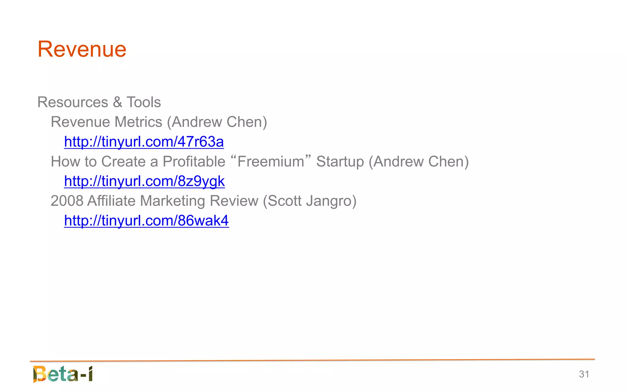 Revenue

Resources & Tools
 Revenue Metrics (Andrew Chen)
   http://tinyurl.com/47r63a
 How to Create a Profitable “Freemium” Startup (Andrew Chen)
   http://tinyurl.com/8z9ygk
 2008 Affiliate Marketing Review (Scott Jangro)
   http://tinyurl.com/86wak4




                                                               31
 