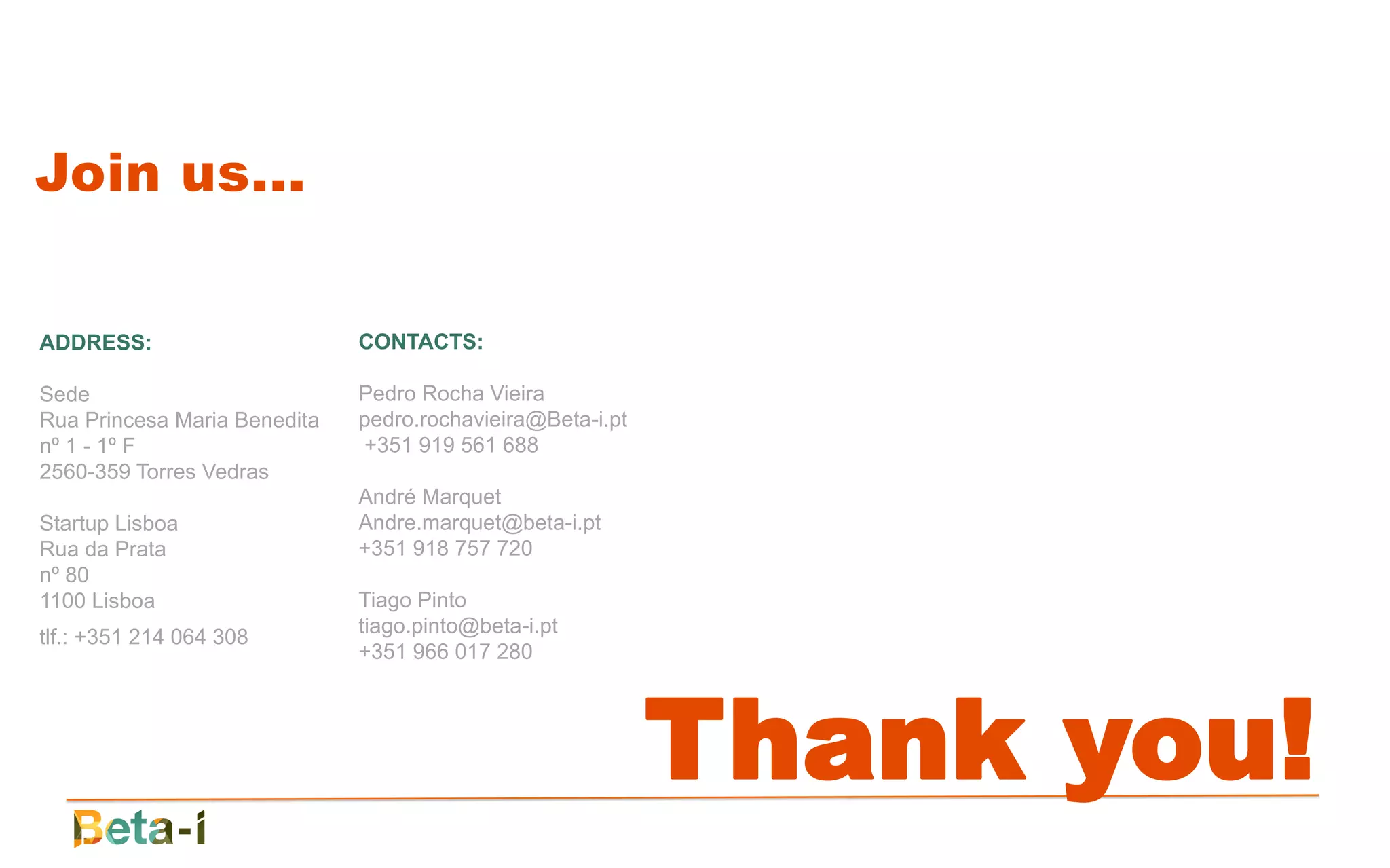 Join us...

ADDRESS:                      CONTACTS:

Sede                          Pedro Rocha Vieira
Rua Princesa Maria Benedita   pedro.rochavieira@Beta-i.pt
nº 1 - 1º F                   +351 919 561 688
2560-359 Torres Vedras
                              André Marquet
Startup Lisboa                Andre.marquet@beta-i.pt
Rua da Prata                  +351 918 757 720
nº 80
1100 Lisboa                   Tiago Pinto
                              tiago.pinto@beta-i.pt
tlf.: +351 214 064 308
                              +351 966 017 280




                                                            Thank you!
 
