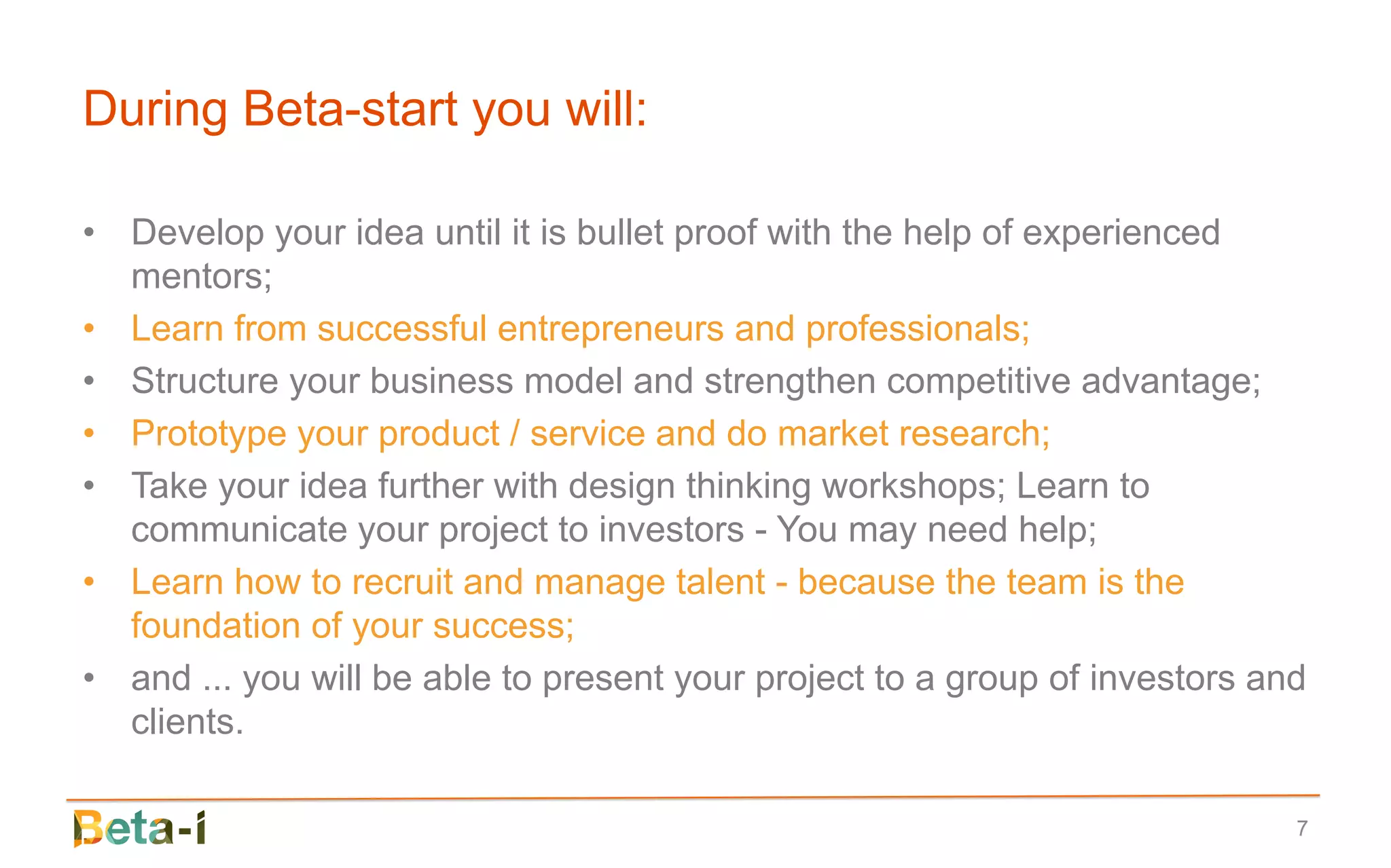 During Beta-start you will:

• Develop your idea until it is bullet proof with the help of experienced
  mentors;
• Learn from successful entrepreneurs and professionals;
• Structure your business model and strengthen competitive advantage;
• Prototype your product / service and do market research;
• Take your idea further with design thinking workshops; Learn to
  communicate your project to investors - You may need help;
• Learn how to recruit and manage talent - because the team is the
  foundation of your success;
• and ... you will be able to present your project to a group of investors and
  clients.

                                                                             7
 