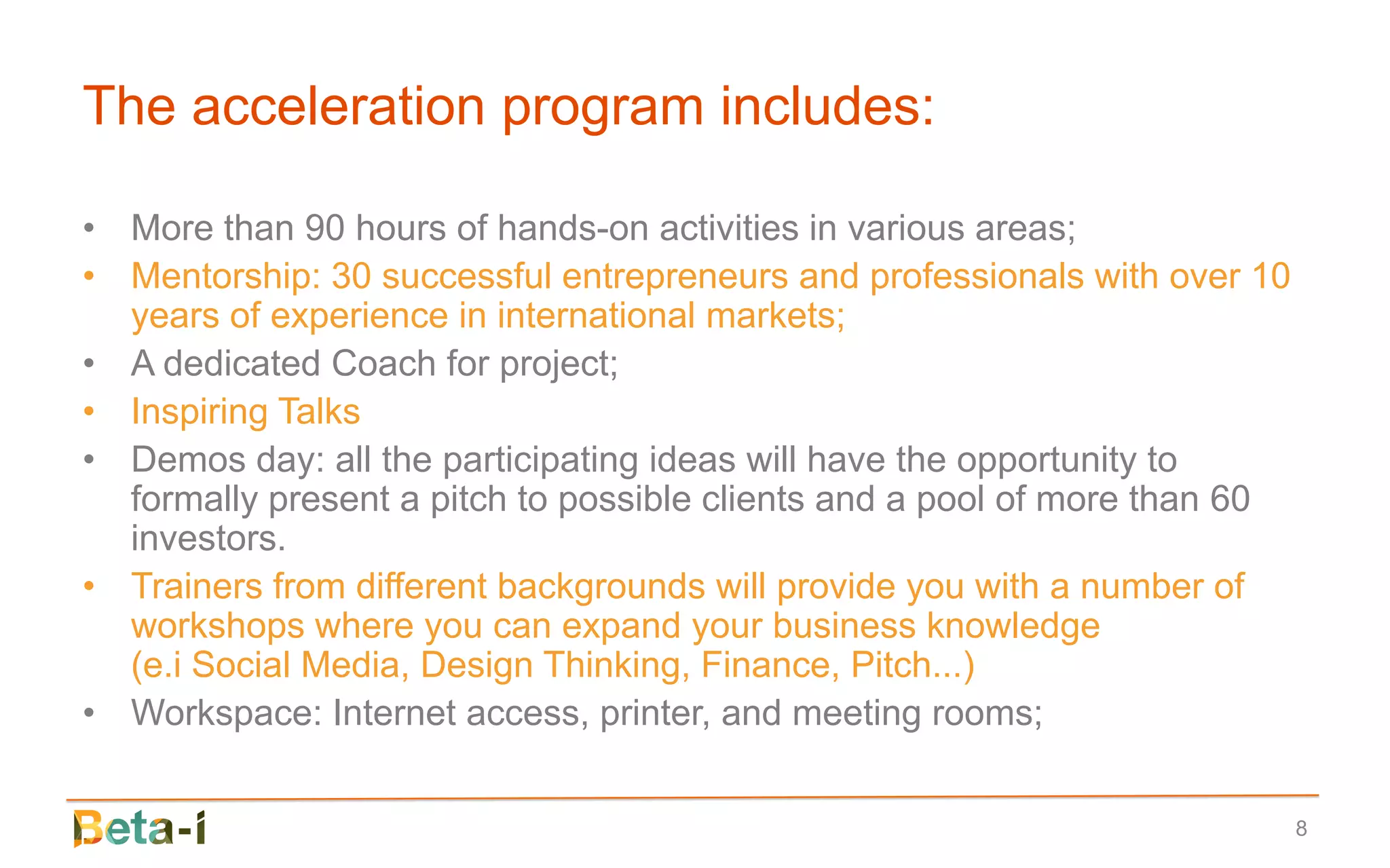 The acceleration program includes:

• More than 90 hours of hands-on activities in various areas;
• Mentorship: 30 successful entrepreneurs and professionals with over 10
  years of experience in international markets;
• A dedicated Coach for project;
• Inspiring Talks
• Demos day: all the participating ideas will have the opportunity to
  formally present a pitch to possible clients and a pool of more than 60
  investors.
• Trainers from different backgrounds will provide you with a number of
  workshops where you can expand your business knowledge
  (e.i Social Media, Design Thinking, Finance, Pitch...)
• Workspace: Internet access, printer, and meeting rooms;


                                                                            8
 