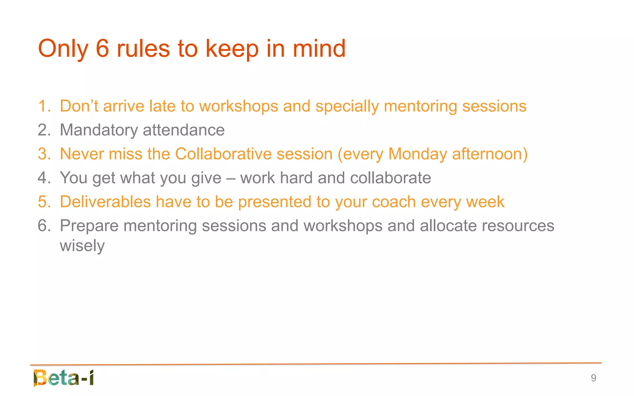 Only 6 rules to keep in mind

1.   Don’t arrive late to workshops and specially mentoring sessions
2.   Mandatory attendance
3.   Never miss the Collaborative session (every Monday afternoon)
4.   You get what you give – work hard and collaborate
5.   Deliverables have to be presented to your coach every week
6.   Prepare mentoring sessions and workshops and allocate resources
     wisely




                                                                       9
 