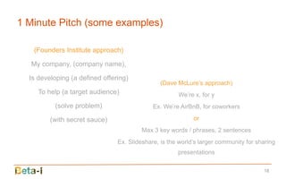 1 Minute Pitch (some examples)

   (Founders Institute approach)

  My company, (company name),

  Is developing (a defined offering)
                                                (Dave McLure’s approach)
     To help (a target audience)                      We’re x, for y
          (solve problem)                    Ex. We’re AirBnB, for coworkers

         (with secret sauce)                                or
                                         Max 3 key words / phrases, 2 sentences
                                Ex. Slideshare, is the world’s larger community for sharing
                                                      presentations

                                                                                      18
 