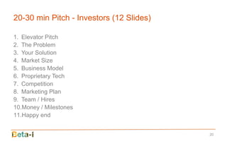 20-30 min Pitch - Investors (12 Slides)

1. Elevator Pitch
2. The Problem
3. Your Solution
4. Market Size
5. Business Model
6. Proprietary Tech
7. Competition
8. Marketing Plan
9. Team / Hires
10.Money / Milestones
11.Happy end


                                          20
 