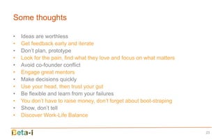 Some thoughts

•   Ideas are worthless
•   Get feedback early and iterate
•   Don’t plan, prototype
•   Look for the pain, find what they love and focus on what matters
•   Avoid co-founder conflict
•   Engage great mentors
•   Make decisions quickly
•   Use your head, then trust your gut
•   Be flexible and learn from your failures
•   You don’t have to raise money, don’t forget about boot-straping
•   Show, don’t tell
•   Discover Work-Life Balance


                                                                       23
 