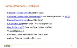 Some references – websites

• Startup Lessons Learned Eric Ries (blog)
• Customer Development Methodology Steve Blank (presentation, blog)
• Startup-Marketing.com Sean Ellis (blog)
• KISSmetrics.com Hiten Shah / Neil Patel (website)
• How To Pitch a VC Dave McClure (slides, NSFW)
• VentureHacks.com
• Brad Feld, Jason Mendelson: AskTheVC.com
• Andrew Chen: AndrewChenBlog.com


                                                                      26
 
